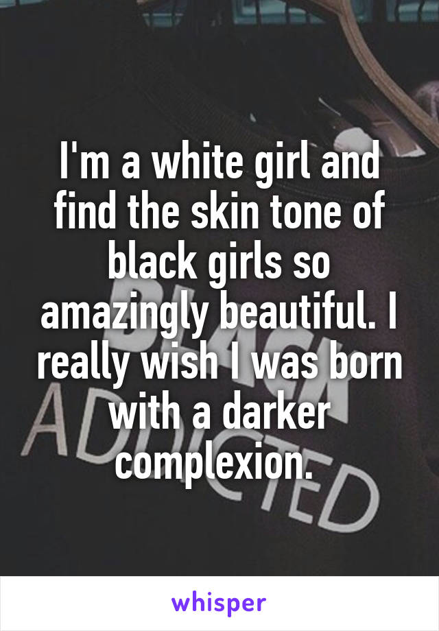 I'm a white girl and find the skin tone of black girls so amazingly beautiful. I really wish I was born with a darker complexion. 