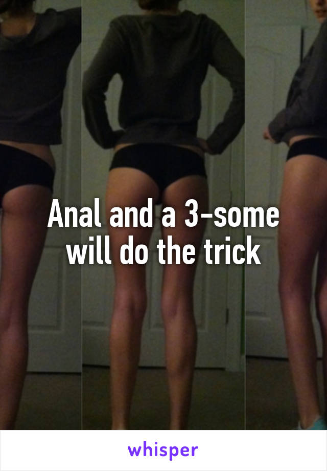 Anal and a 3-some will do the trick