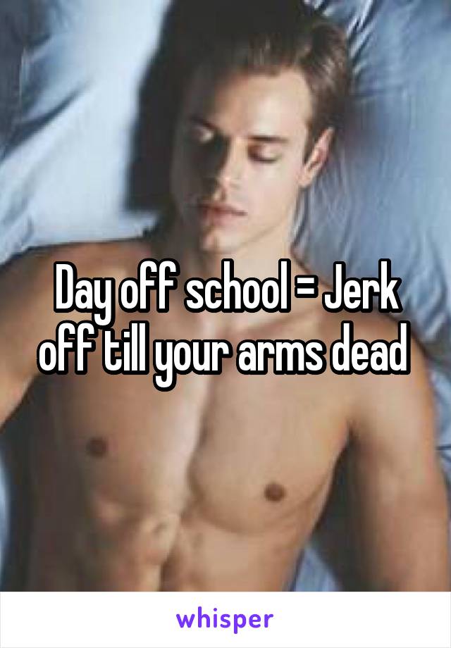 Day off school = Jerk off till your arms dead 