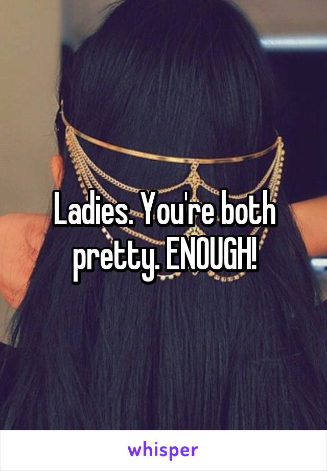 Ladies. You're both pretty. ENOUGH!