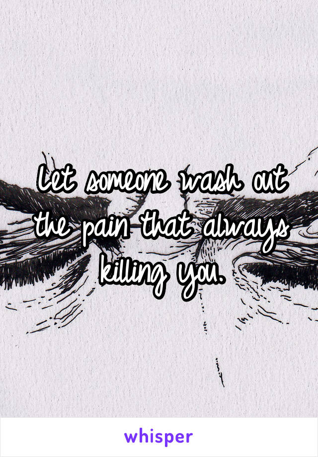 Let someone wash out the pain that always killing you.