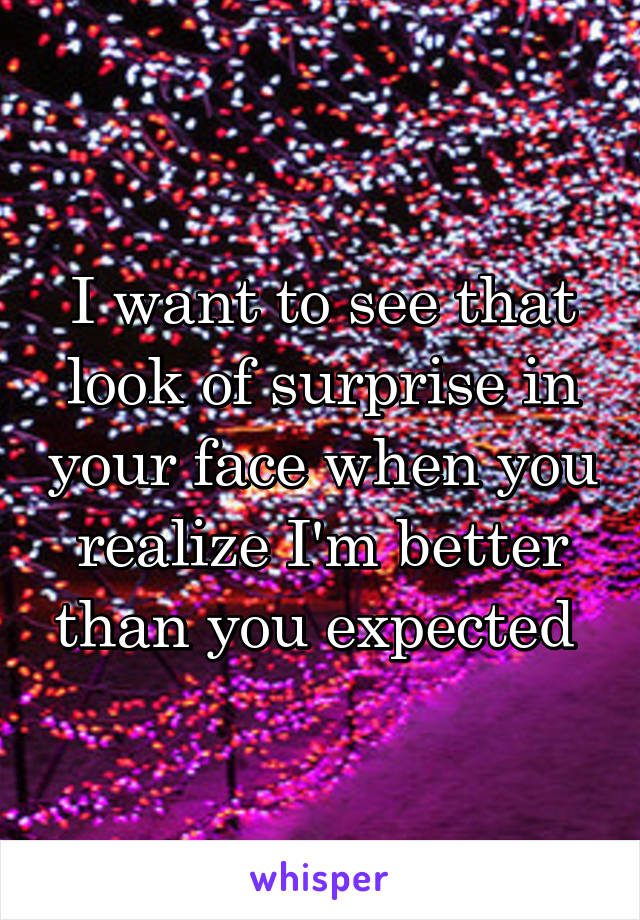 I want to see that look of surprise in your face when you realize I'm better than you expected 