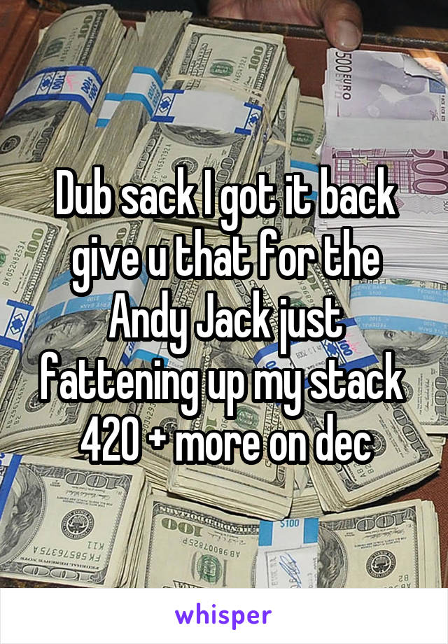 Dub sack I got it back give u that for the Andy Jack just fattening up my stack 
420 + more on dec