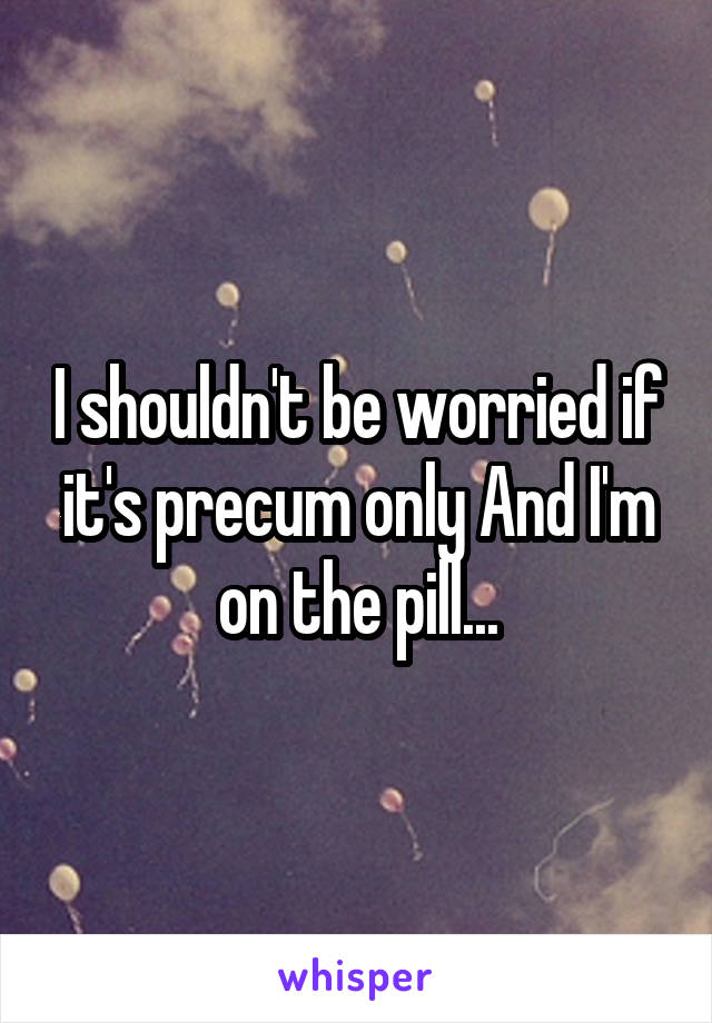 I shouldn't be worried if it's precum only And I'm on the pill...