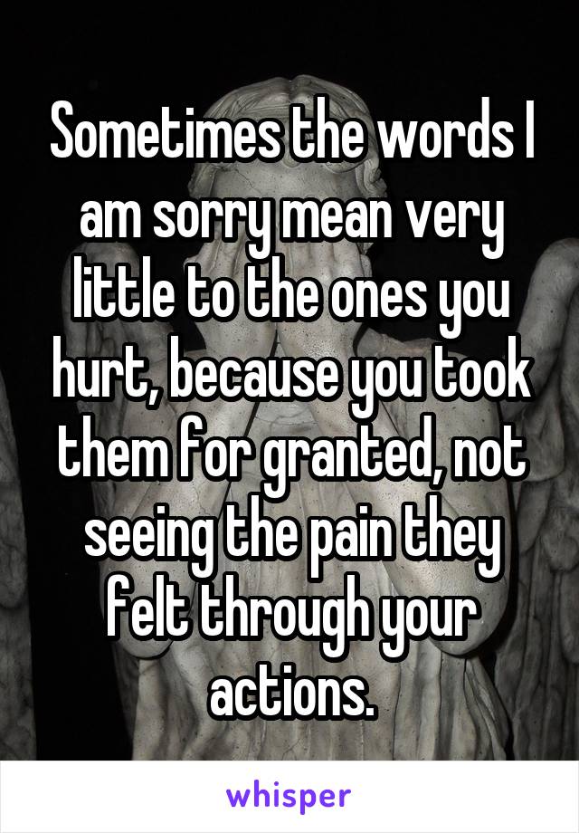 Sometimes the words I am sorry mean very little to the ones you hurt, because you took them for granted, not seeing the pain they felt through your actions.