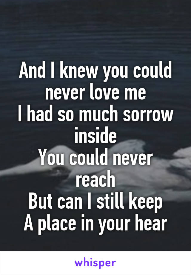 
And I knew you could never love me
I had so much sorrow inside
You could never reach
But can I still keep
A place in your hear