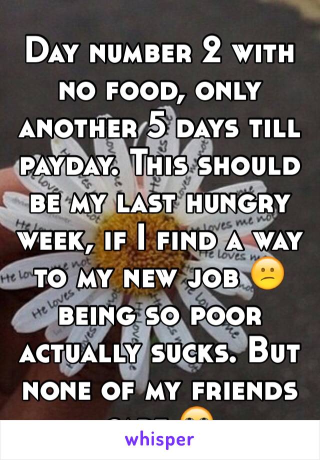 Day number 2 with no food, only another 5 days till payday. This should be my last hungry week, if I find a way to my new job 😕being so poor actually sucks. But none of my friends care 🙄