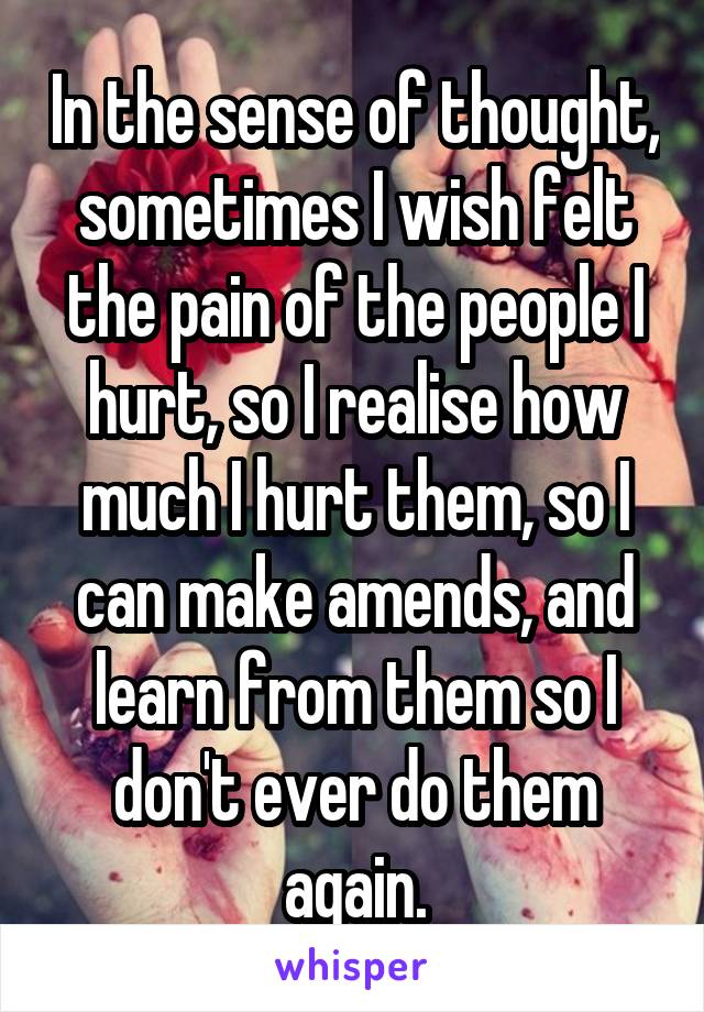 In the sense of thought, sometimes I wish felt the pain of the people I hurt, so I realise how much I hurt them, so I can make amends, and learn from them so I don't ever do them again.