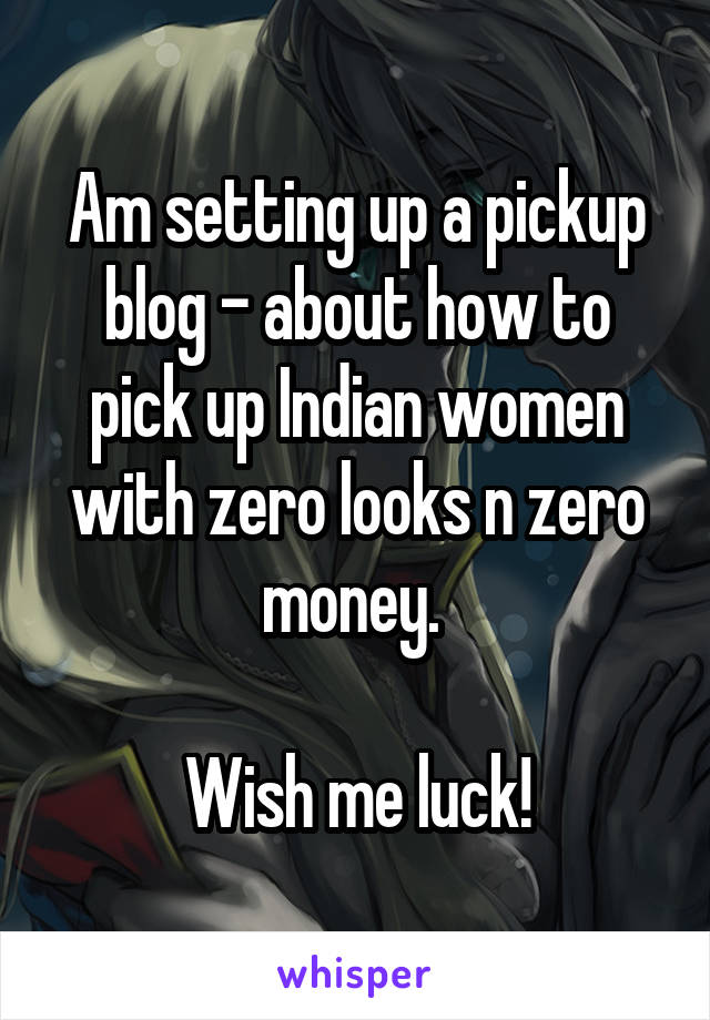 Am setting up a pickup blog - about how to pick up Indian women with zero looks n zero money. 

Wish me luck!