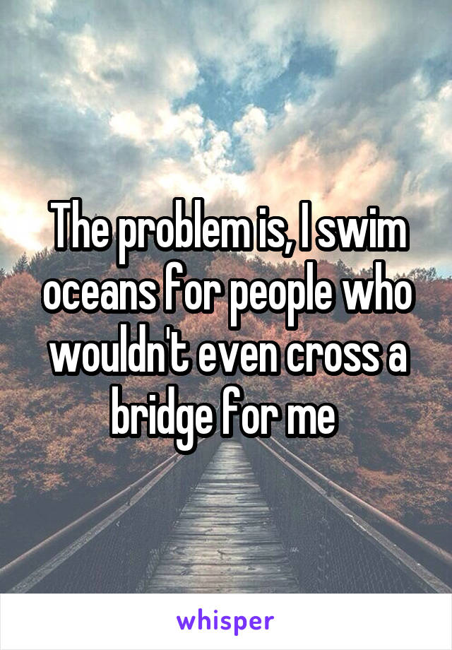 The problem is, I swim oceans for people who wouldn't even cross a bridge for me 