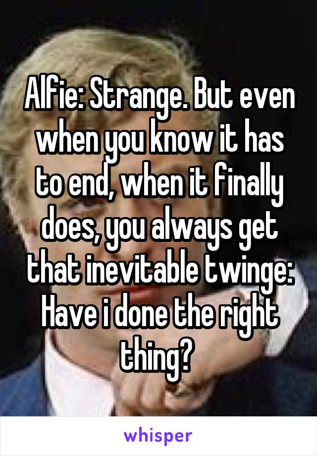 Alfie: Strange. But even when you know it has to end, when it finally does, you always get that inevitable twinge: Have i done the right thing? 