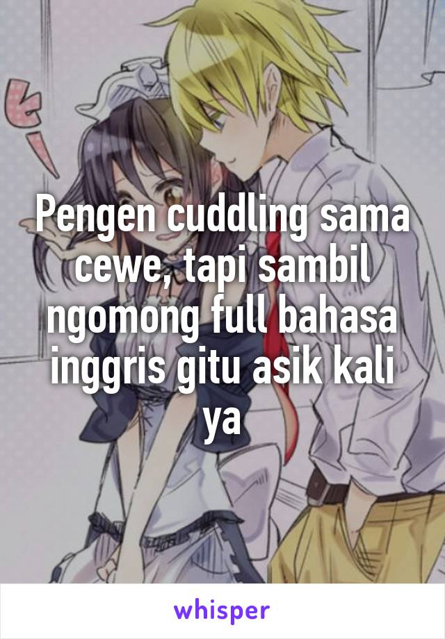 Pengen cuddling sama cewe, tapi sambil ngomong full bahasa inggris gitu asik kali ya