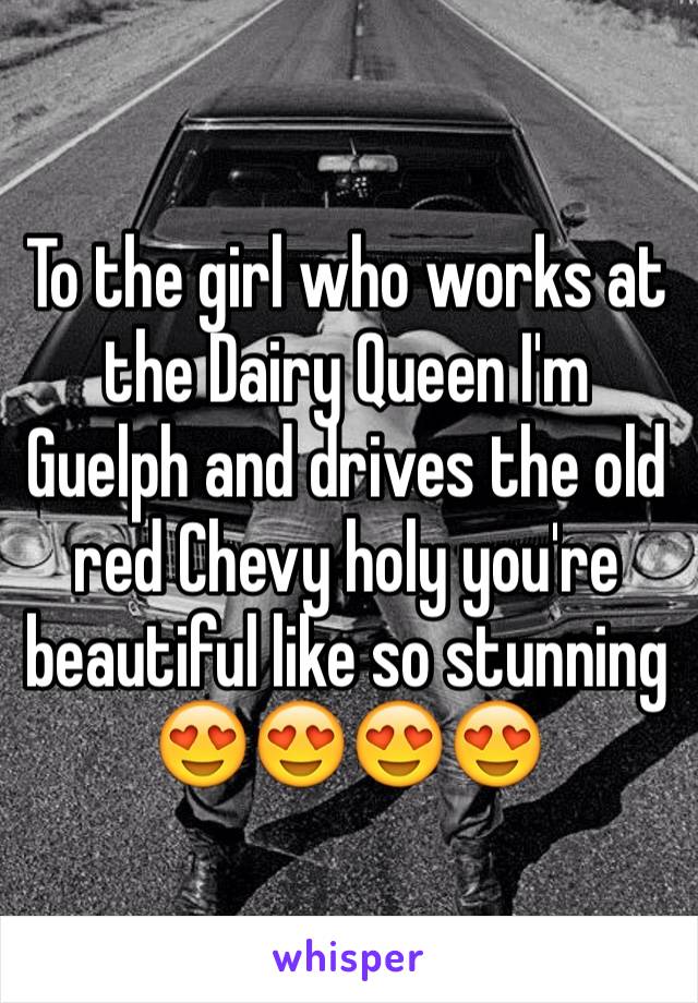 To the girl who works at the Dairy Queen I'm Guelph and drives the old red Chevy holy you're beautiful like so stunning 😍😍😍😍