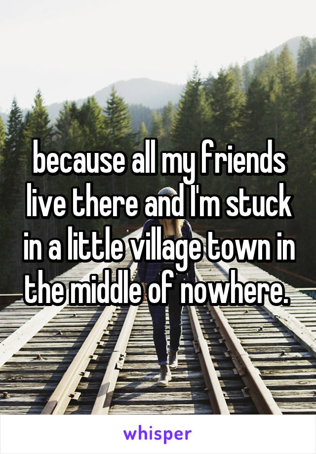 because all my friends live there and I'm stuck in a little village town in the middle of nowhere. 