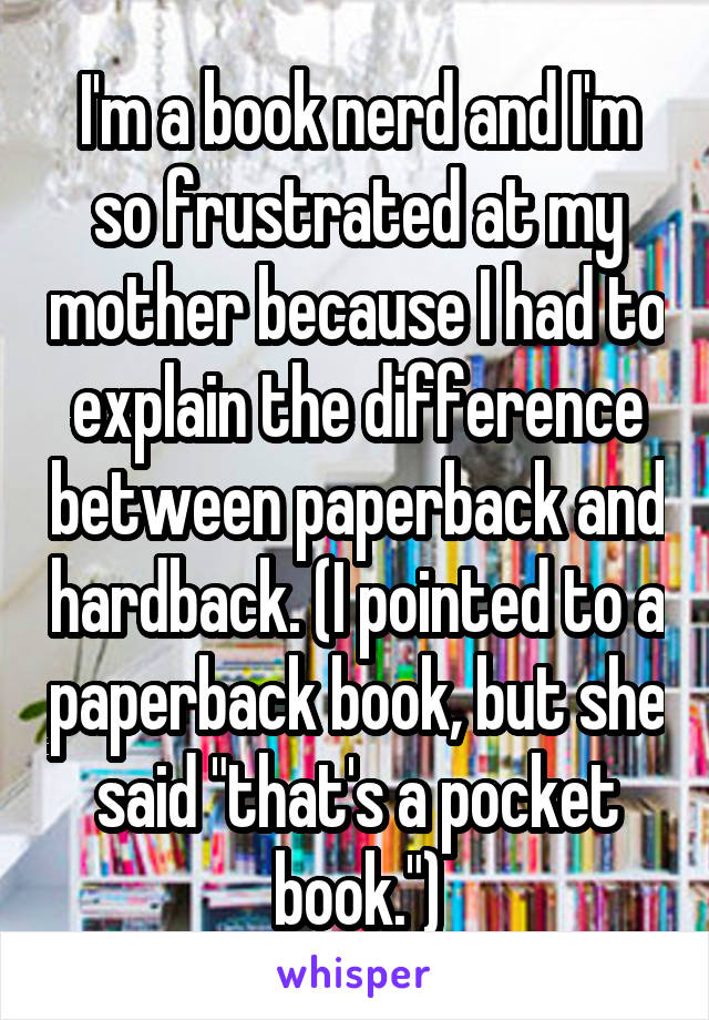 I'm a book nerd and I'm so frustrated at my mother because I had to explain the difference between paperback and hardback. (I pointed to a paperback book, but she said "that's a pocket book.")