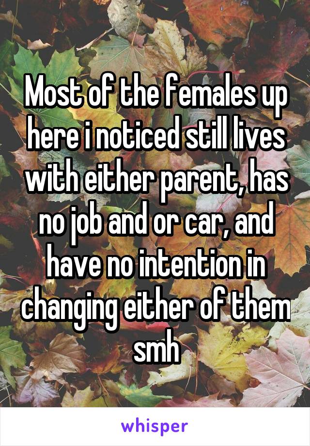 Most of the females up here i noticed still lives with either parent, has no job and or car, and have no intention in changing either of them smh