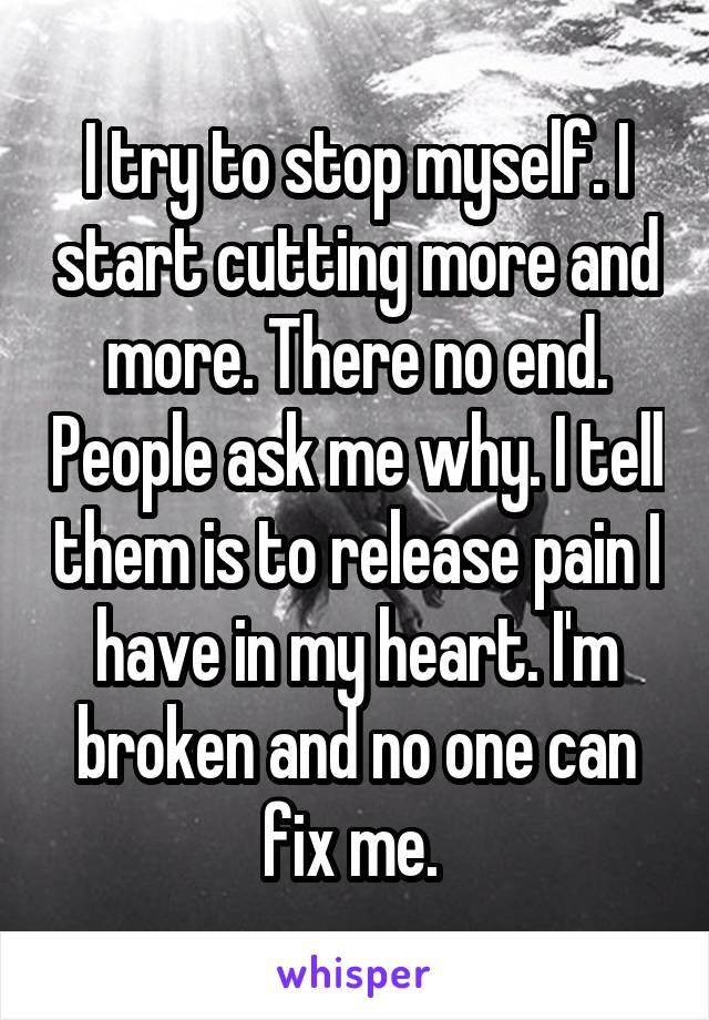 I try to stop myself. I start cutting more and more. There no end. People ask me why. I tell them is to release pain I have in my heart. I'm broken and no one can fix me. 