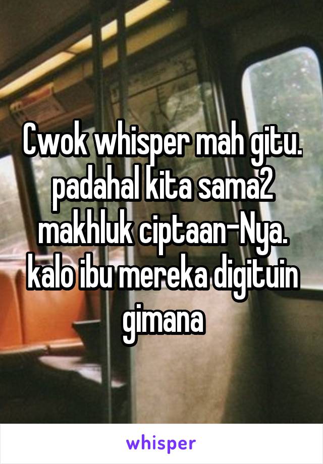 Cwok whisper mah gitu. padahal kita sama2 makhluk ciptaan-Nya. kalo ibu mereka digituin gimana