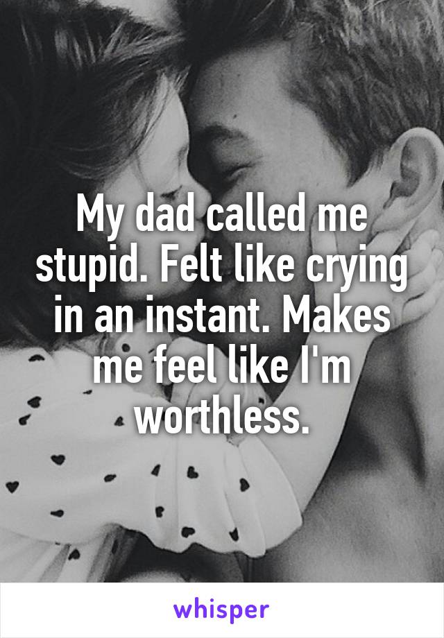 My dad called me stupid. Felt like crying in an instant. Makes me feel like I'm worthless.