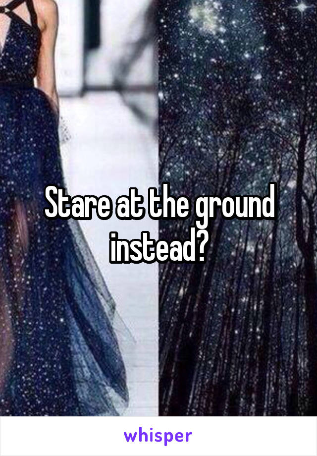 Stare at the ground instead?