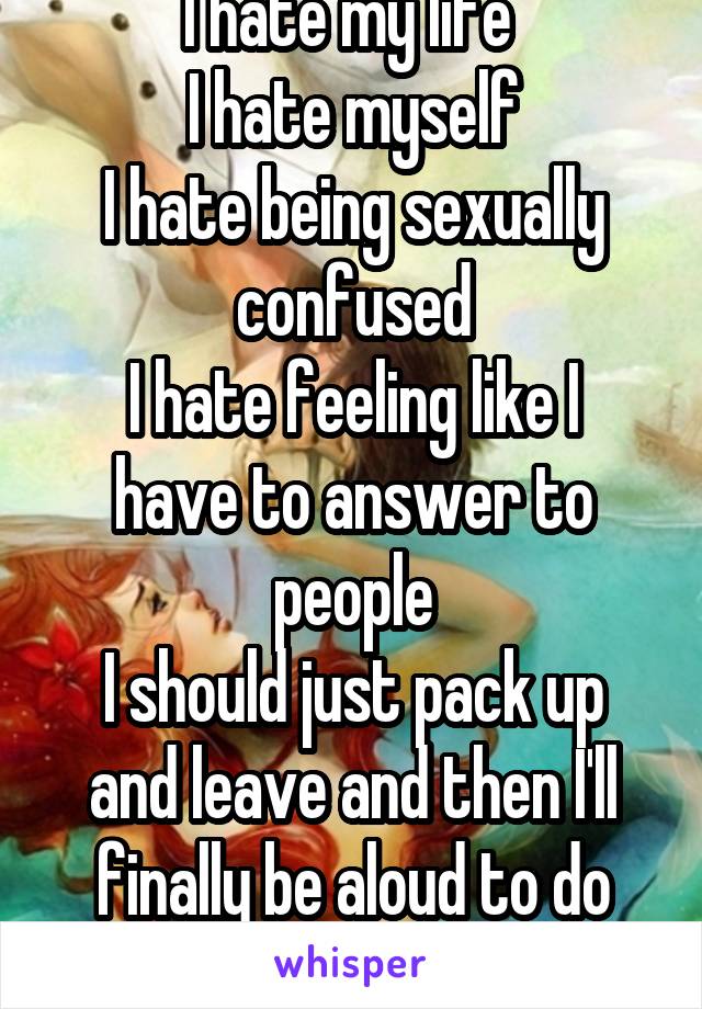 I hate my life 
I hate myself
I hate being sexually confused
I hate feeling like I have to answer to people
I should just pack up and leave and then I'll finally be aloud to do what ever I want 