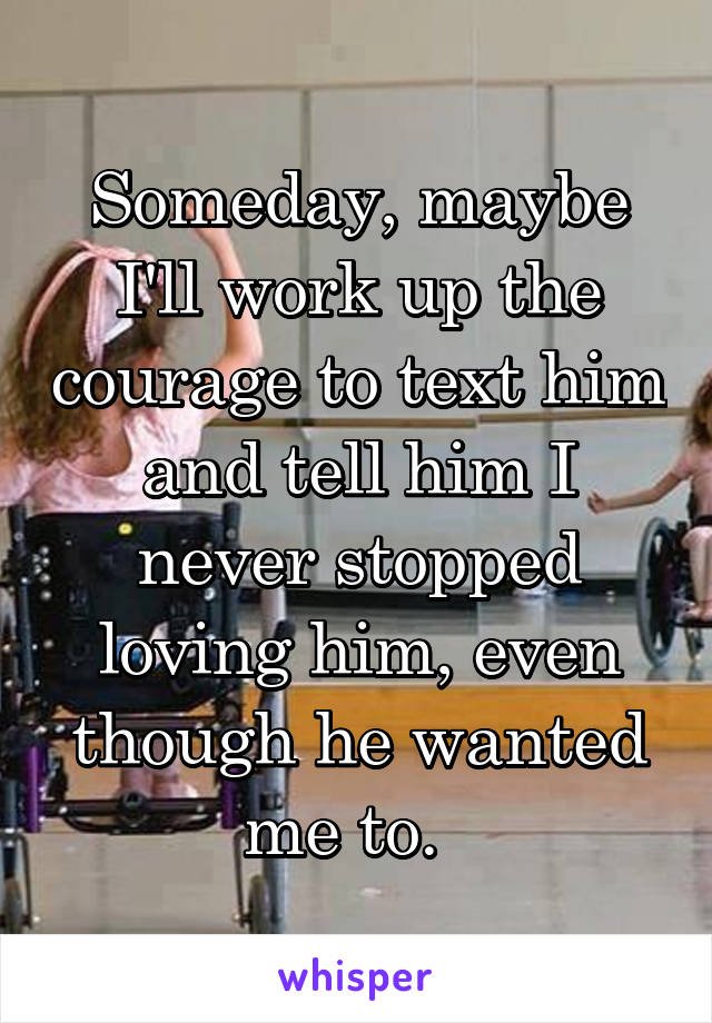 Someday, maybe I'll work up the courage to text him and tell him I never stopped loving him, even though he wanted me to.  