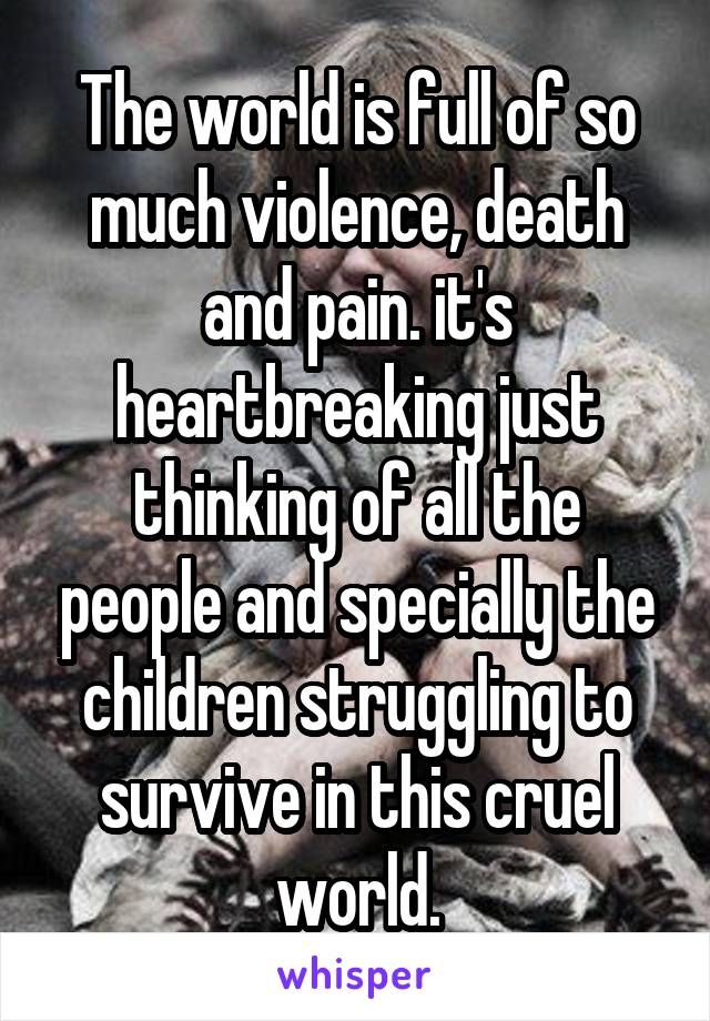 The world is full of so much violence, death and pain. it's heartbreaking just thinking of all the people and specially the children struggling to survive in this cruel world.