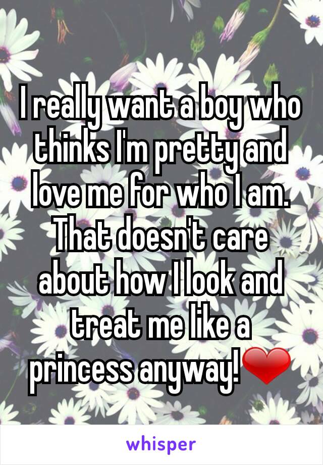 I really want a boy who thinks I'm pretty and love me for who I am. That doesn't care about how I look and treat me like a princess anyway!❤