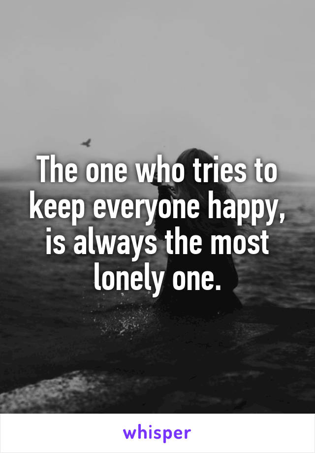 The one who tries to keep everyone happy, is always the most lonely one.