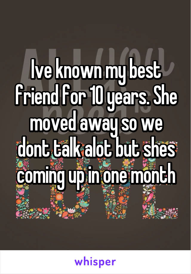 Ive known my best friend for 10 years. She moved away so we dont talk alot but shes coming up in one month
