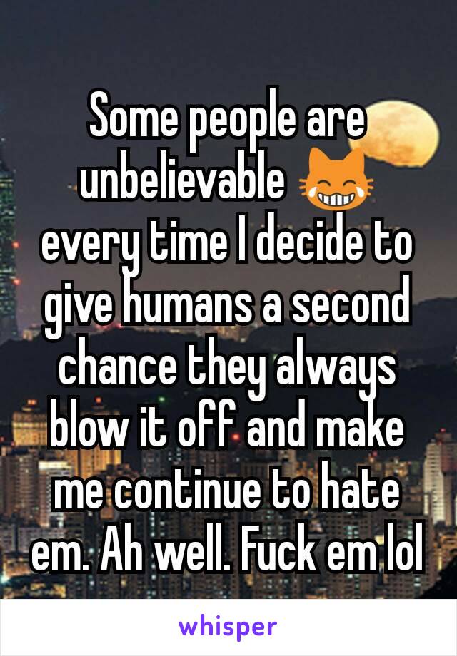 Some people are unbelievable 😹 every time I decide to give humans a second chance they always blow it off and make me continue to hate em. Ah well. Fuck em lol