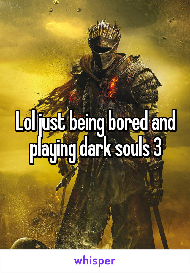 Lol just being bored and playing dark souls 3