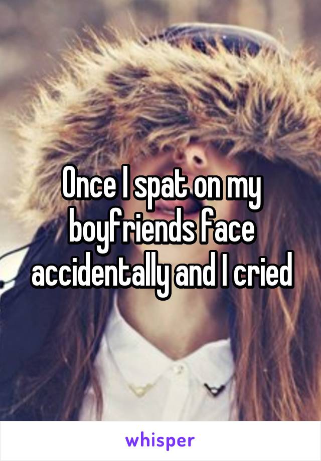 Once I spat on my boyfriends face accidentally and I cried