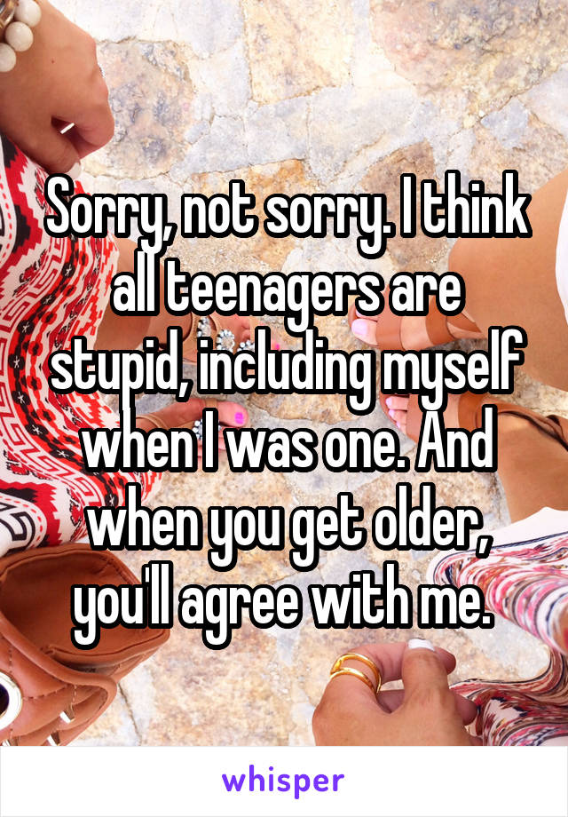 Sorry, not sorry. I think all teenagers are stupid, including myself when I was one. And when you get older, you'll agree with me. 