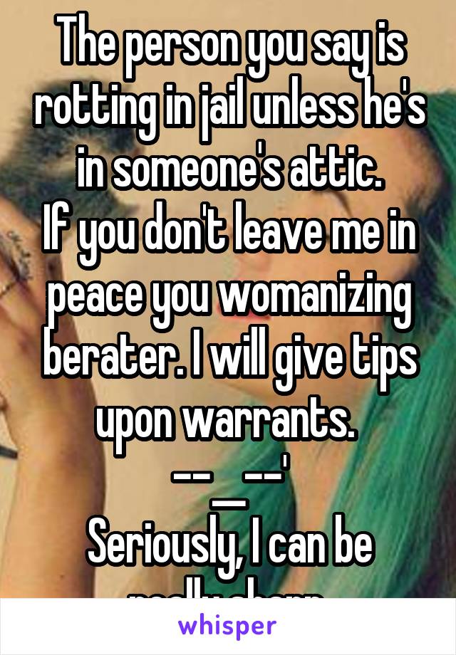 The person you say is rotting in jail unless he's in someone's attic.
If you don't leave me in peace you womanizing berater. I will give tips upon warrants. 
--__--'
Seriously, I can be really sharp.