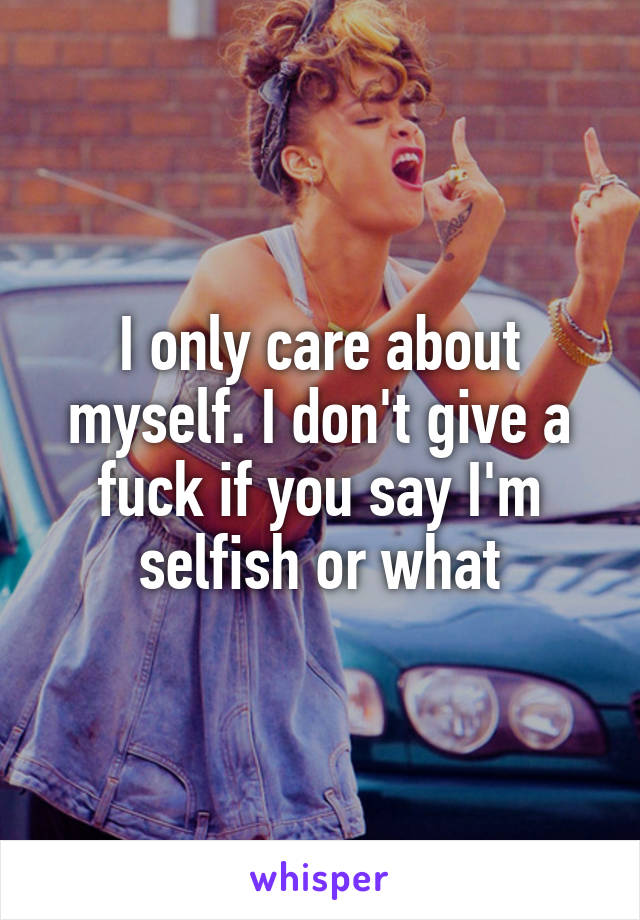 I only care about myself. I don't give a fuck if you say I'm selfish or what