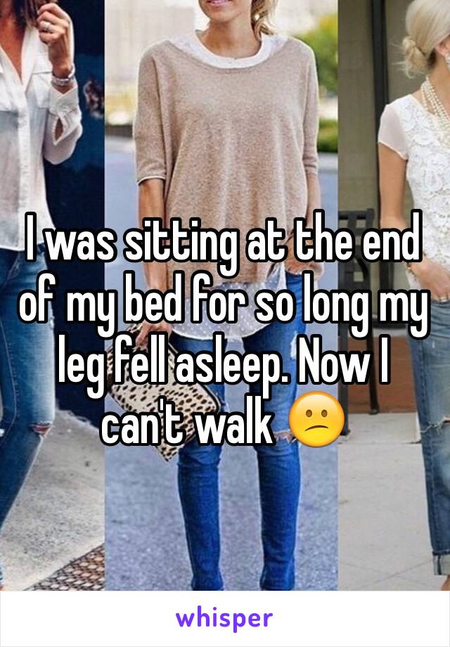 I was sitting at the end of my bed for so long my leg fell asleep. Now I can't walk 😕