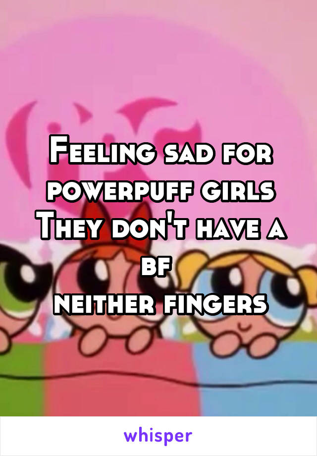 Feeling sad for powerpuff girls
They don't have a bf 
neither fingers