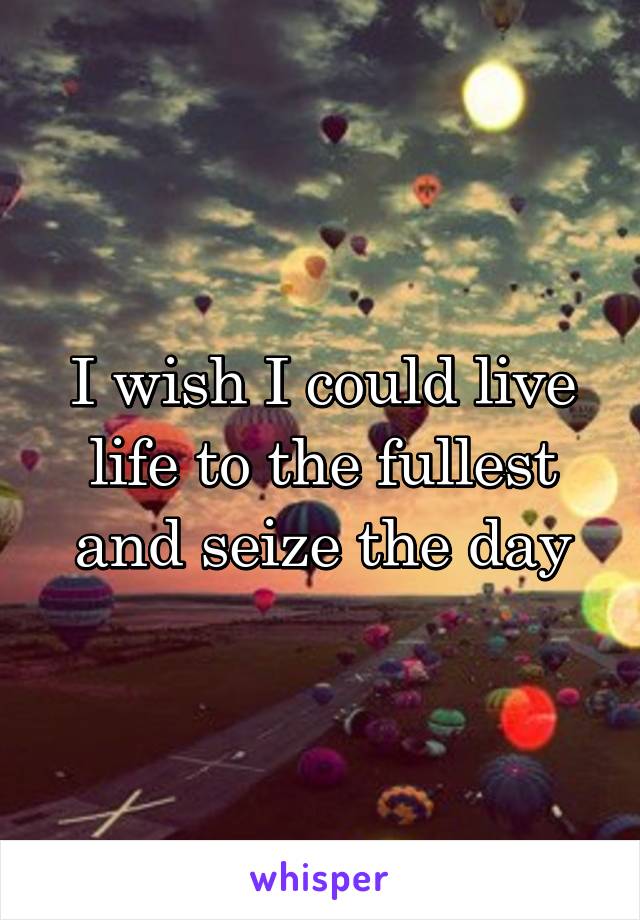 I wish I could live life to the fullest and seize the day