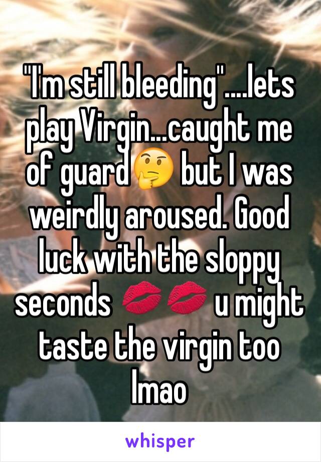 "I'm still bleeding"....lets play Virgin...caught me of guard🤔 but I was weirdly aroused. Good luck with the sloppy seconds 💋💋 u might taste the virgin too lmao 