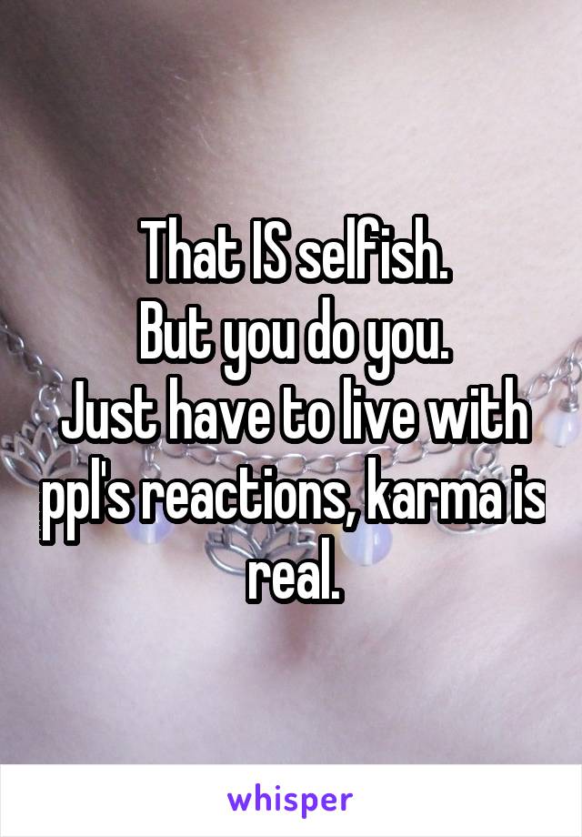 That IS selfish.
But you do you.
Just have to live with ppl's reactions, karma is real.