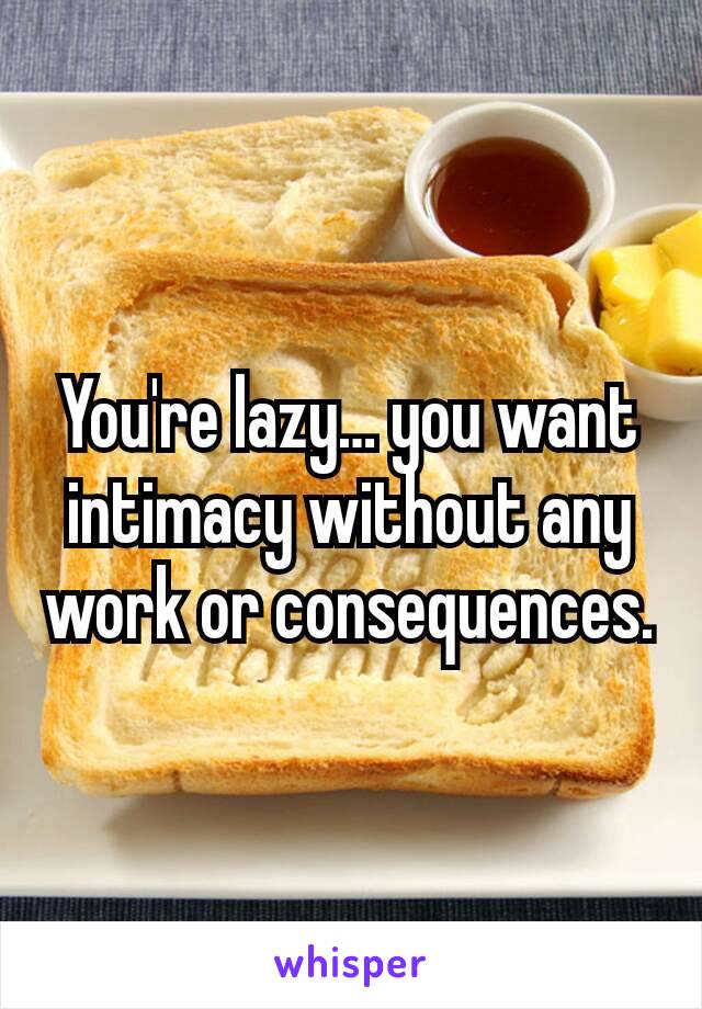 You're lazy… you want intimacy without any work or consequences.