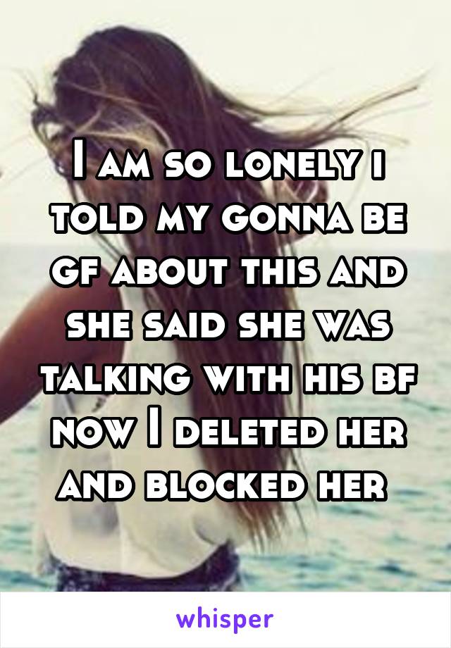 I am so lonely i told my gonna be gf about this and she said she was talking with his bf now I deleted her and blocked her 