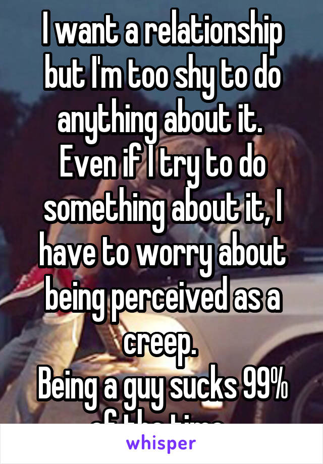 I want a relationship but I'm too shy to do anything about it. 
Even if I try to do something about it, I have to worry about being perceived as a creep. 
Being a guy sucks 99% of the time. 