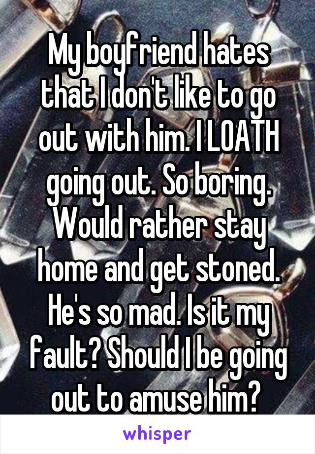 My boyfriend hates that I don't like to go out with him. I LOATH going out. So boring. Would rather stay home and get stoned. He's so mad. Is it my fault? Should I be going out to amuse him? 