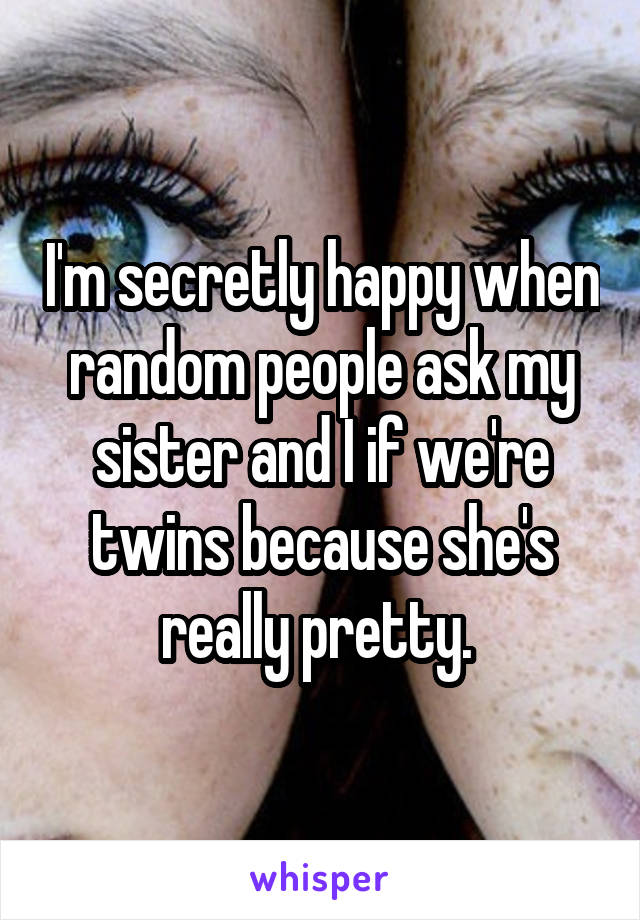 I'm secretly happy when random people ask my sister and I if we're twins because she's really pretty. 