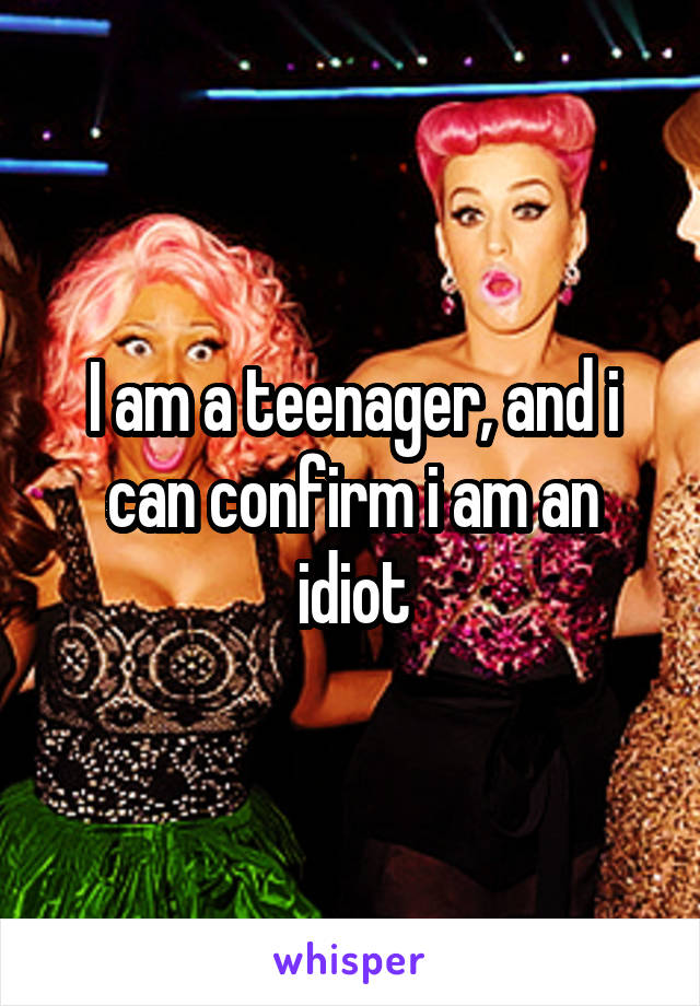 I am a teenager, and i can confirm i am an idiot