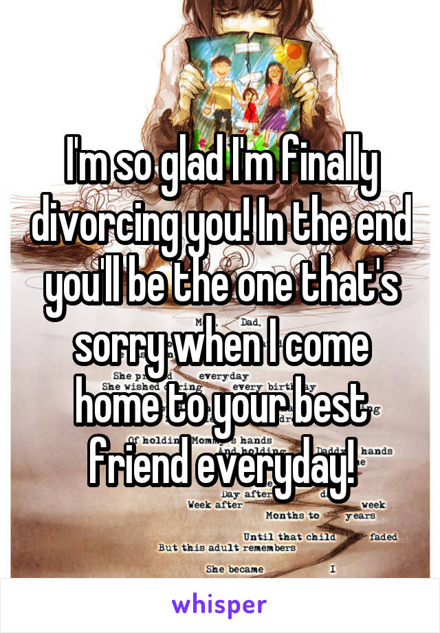 I'm so glad I'm finally divorcing you! In the end you'll be the one that's sorry when I come home to your best friend everyday!