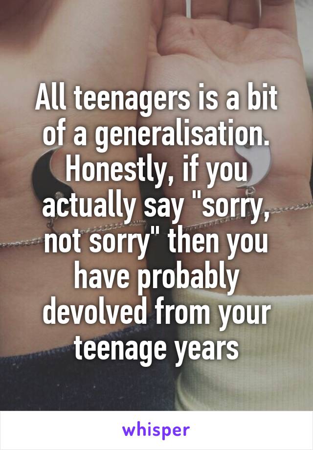 All teenagers is a bit of a generalisation. Honestly, if you actually say "sorry, not sorry" then you have probably devolved from your teenage years