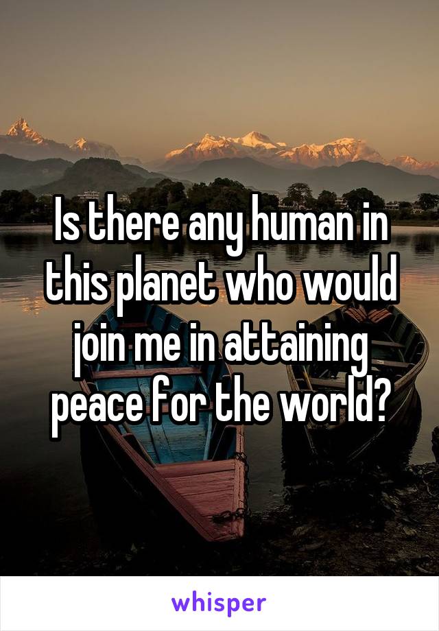 Is there any human in this planet who would join me in attaining peace for the world?